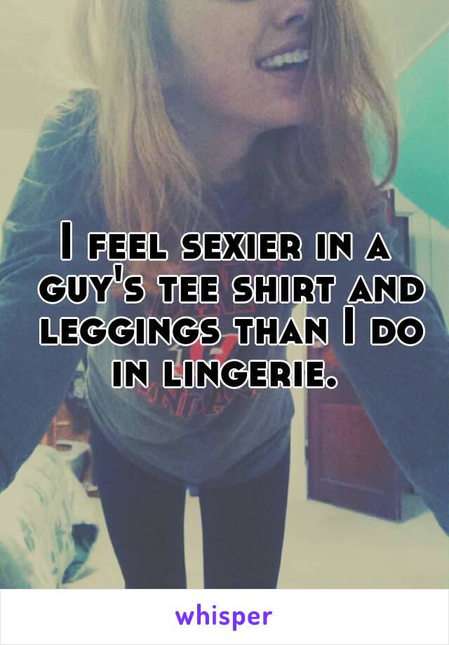 I feel sexier in a guy's tee shirt and leggings than I do in lingerie. 