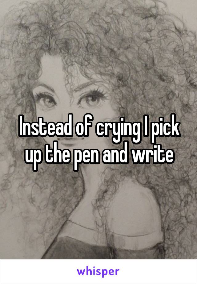 Instead of crying I pick up the pen and write