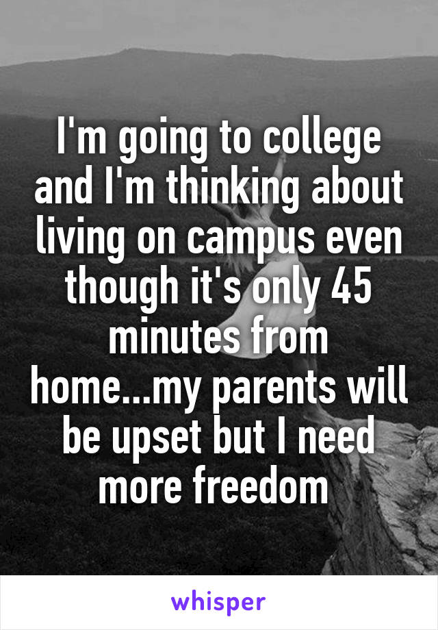 I'm going to college and I'm thinking about living on campus even though it's only 45 minutes from home...my parents will be upset but I need more freedom 