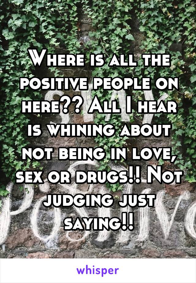 Where is all the positive people on here?? All I hear is whining about not being in love, sex or drugs!! Not judging just saying!!