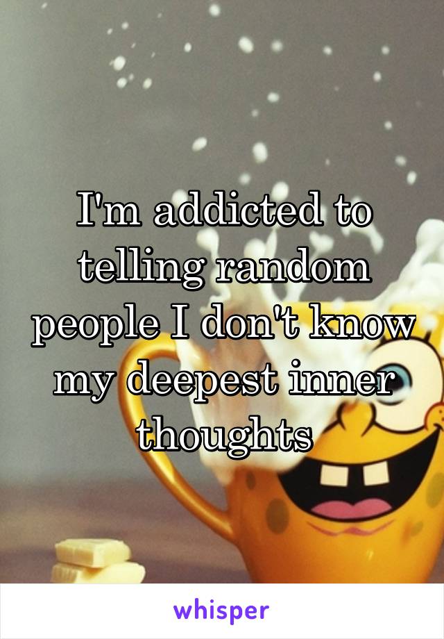 I'm addicted to telling random people I don't know my deepest inner thoughts