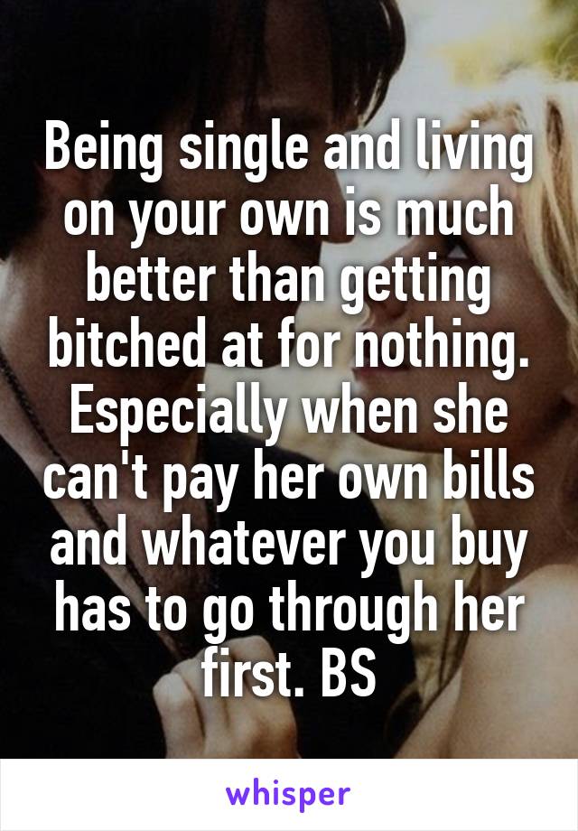 Being single and living on your own is much better than getting bitched at for nothing. Especially when she can't pay her own bills and whatever you buy has to go through her first. BS