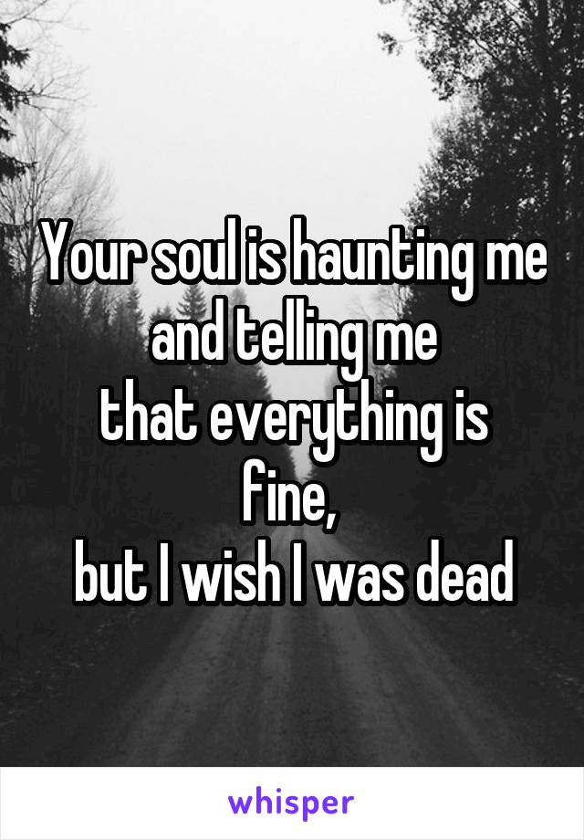 Your soul is haunting me and telling me
that everything is fine, 
but I wish I was dead