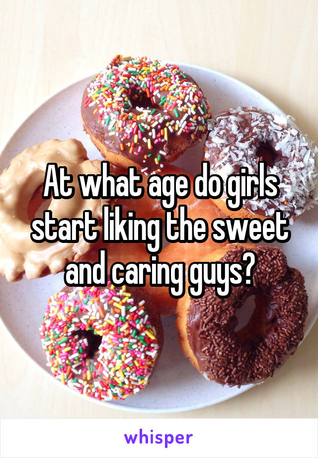 At what age do girls start liking the sweet and caring guys?