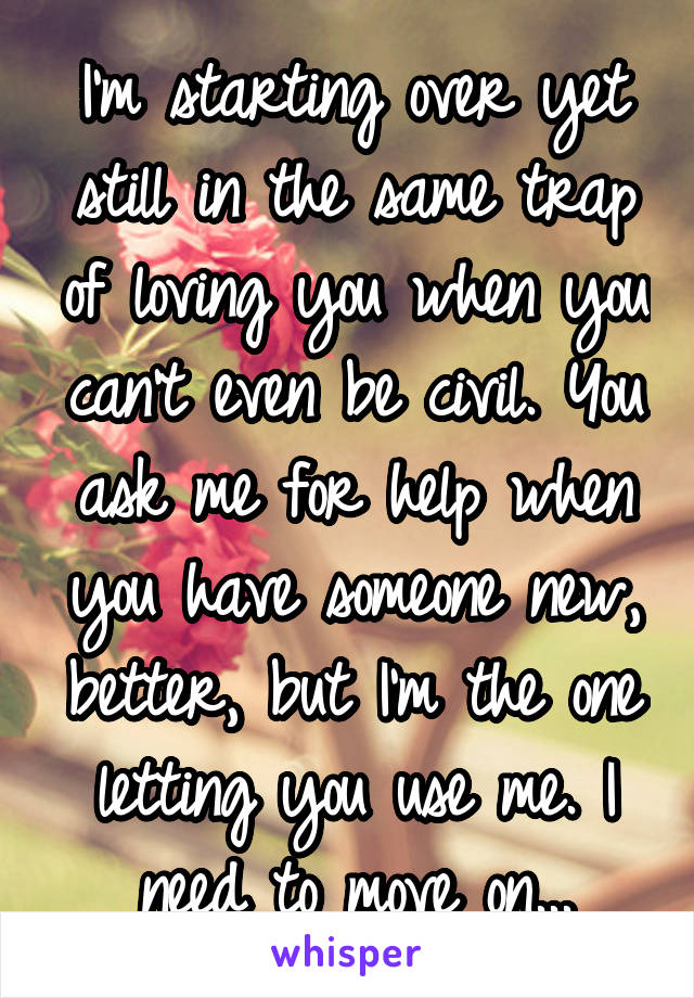 I'm starting over yet still in the same trap of loving you when you can't even be civil. You ask me for help when you have someone new, better, but I'm the one letting you use me. I need to move on...