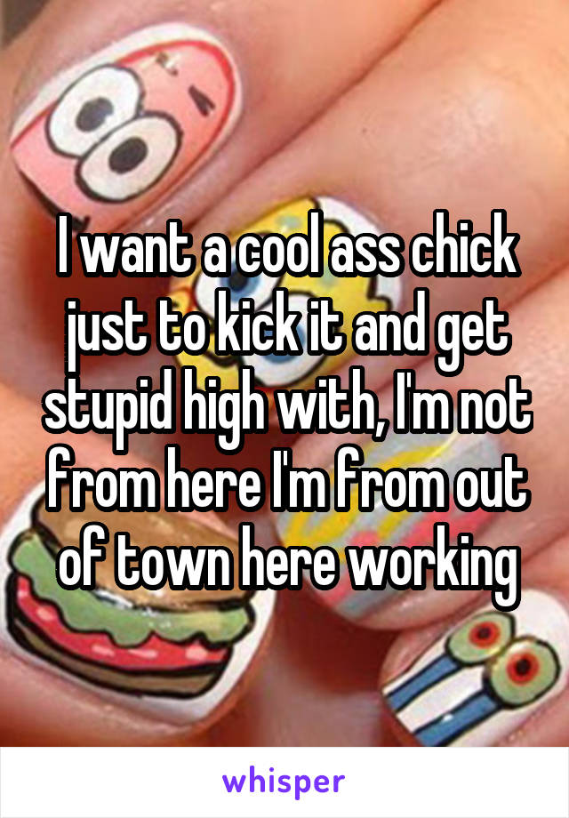 I want a cool ass chick just to kick it and get stupid high with, I'm not from here I'm from out of town here working