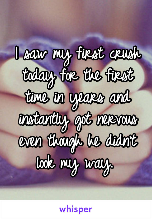 I saw my first crush today for the first time in years and instantly got nervous even though he didn't look my way. 