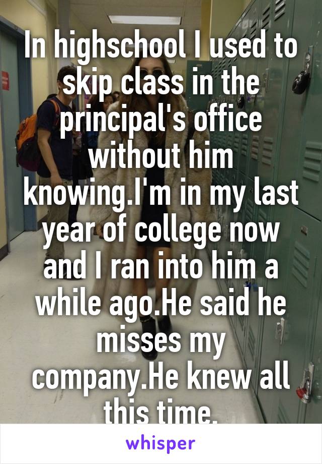 In highschool I used to skip class in the principal's office without him knowing.I'm in my last year of college now and I ran into him a while ago.He said he misses my company.He knew all this time.