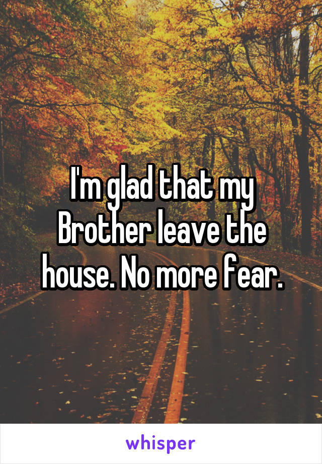 I'm glad that my Brother leave the house. No more fear.