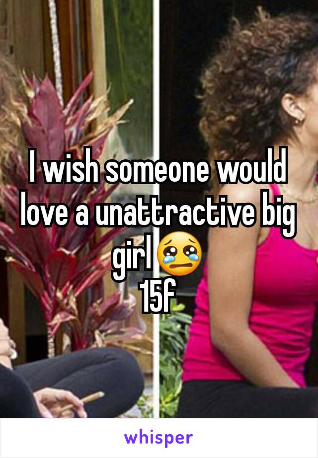 I wish someone would love a unattractive big girl😢
15f