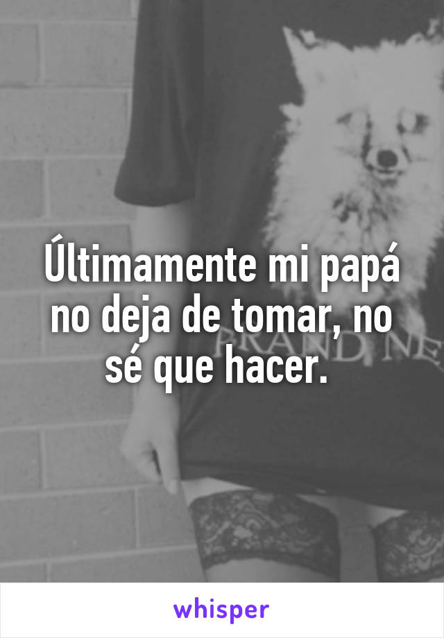 Últimamente mi papá no deja de tomar, no sé que hacer. 