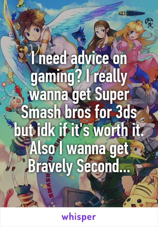 I need advice on gaming? I really wanna get Super Smash bros for 3ds but idk if it's worth it. Also I wanna get Bravely Second...