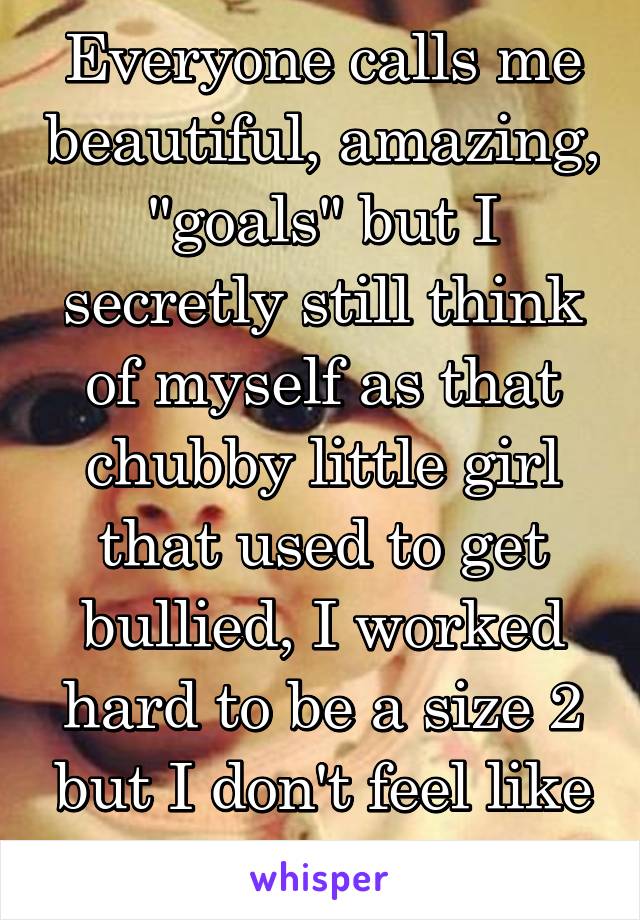 Everyone calls me beautiful, amazing, "goals" but I secretly still think of myself as that chubby little girl that used to get bullied, I worked hard to be a size 2 but I don't feel like a am
