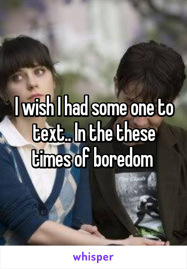 I wish I had some one to text.. In the these times of boredom 