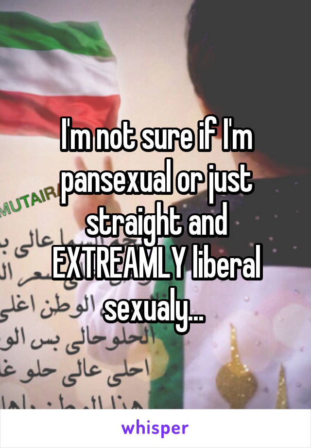 I'm not sure if I'm pansexual or just straight and EXTREAMLY liberal sexualy... 