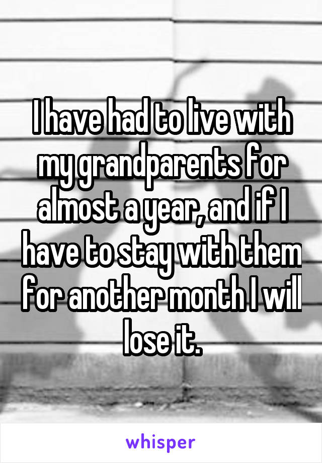 I have had to live with my grandparents for almost a year, and if I have to stay with them for another month I will lose it.