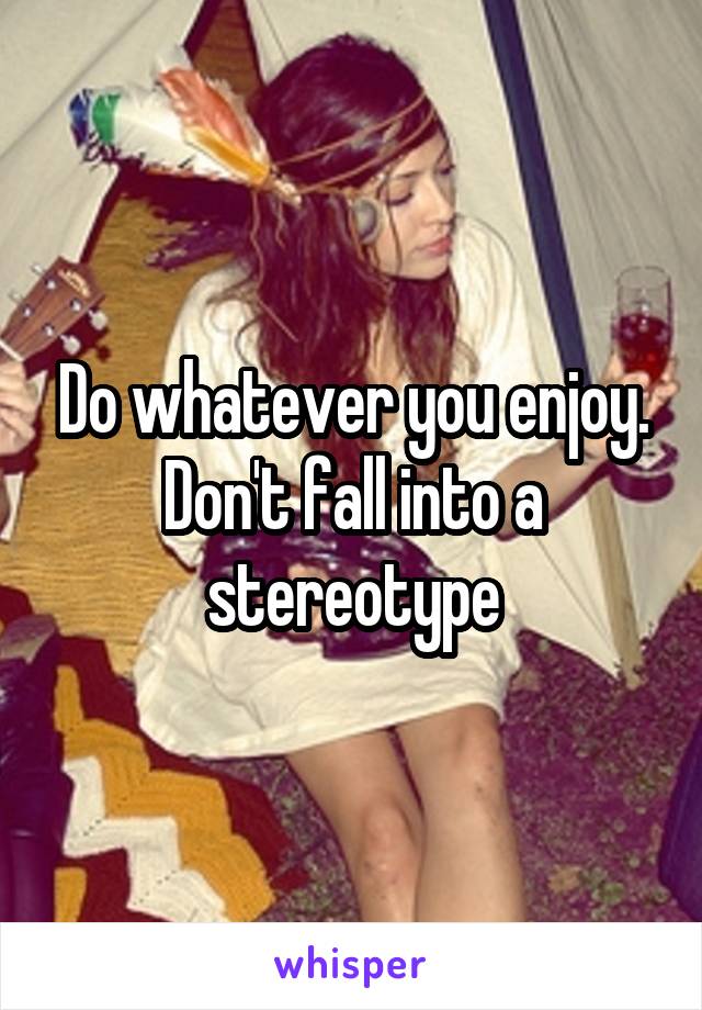 Do whatever you enjoy. Don't fall into a stereotype