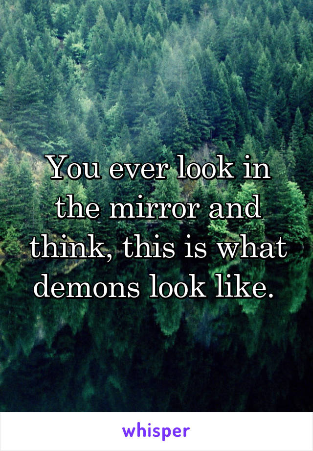 You ever look in the mirror and think, this is what demons look like. 