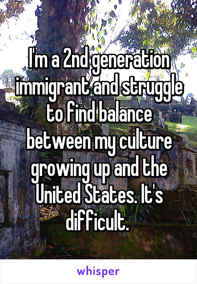I'm a 2nd generation immigrant and struggle to find balance between my culture growing up and the United States. It's difficult. 