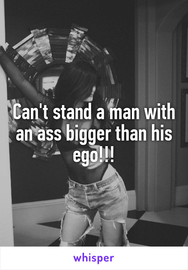 Can't stand a man with an ass bigger than his ego!!!