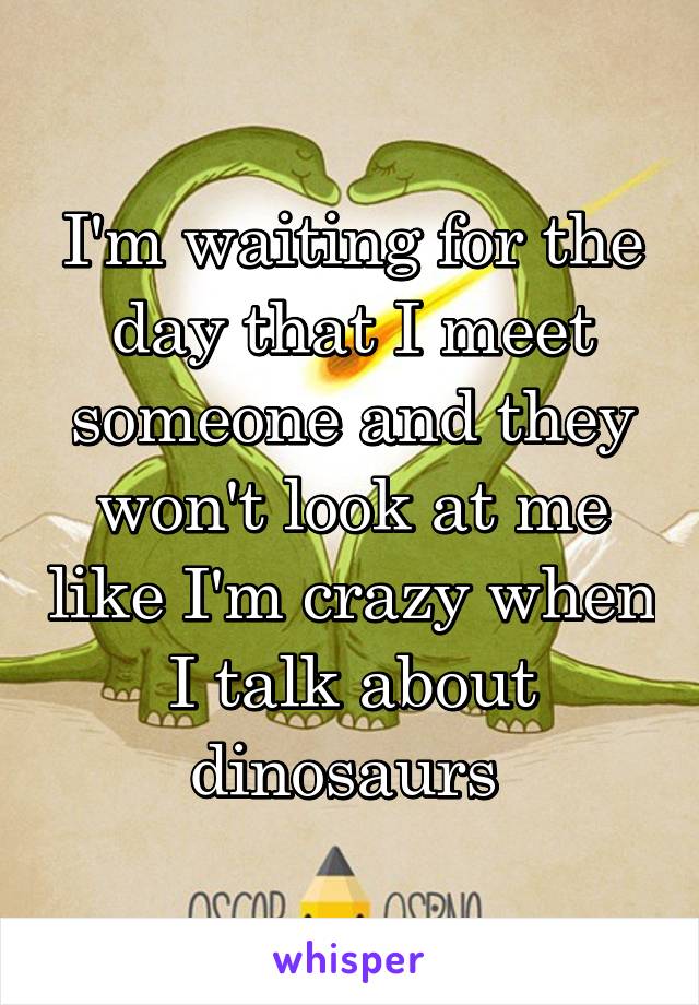 I'm waiting for the day that I meet someone and they won't look at me like I'm crazy when I talk about dinosaurs 