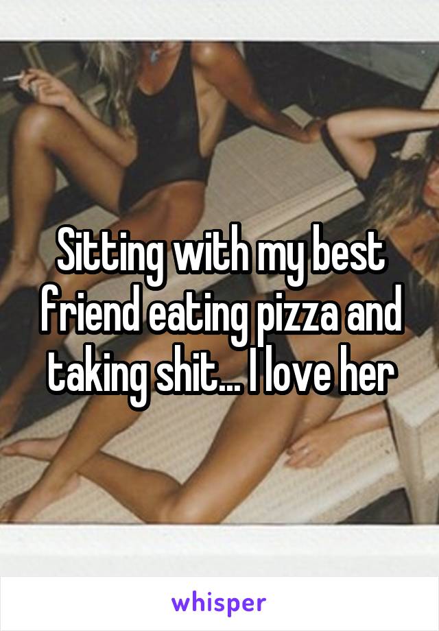 Sitting with my best friend eating pizza and taking shit... I love her