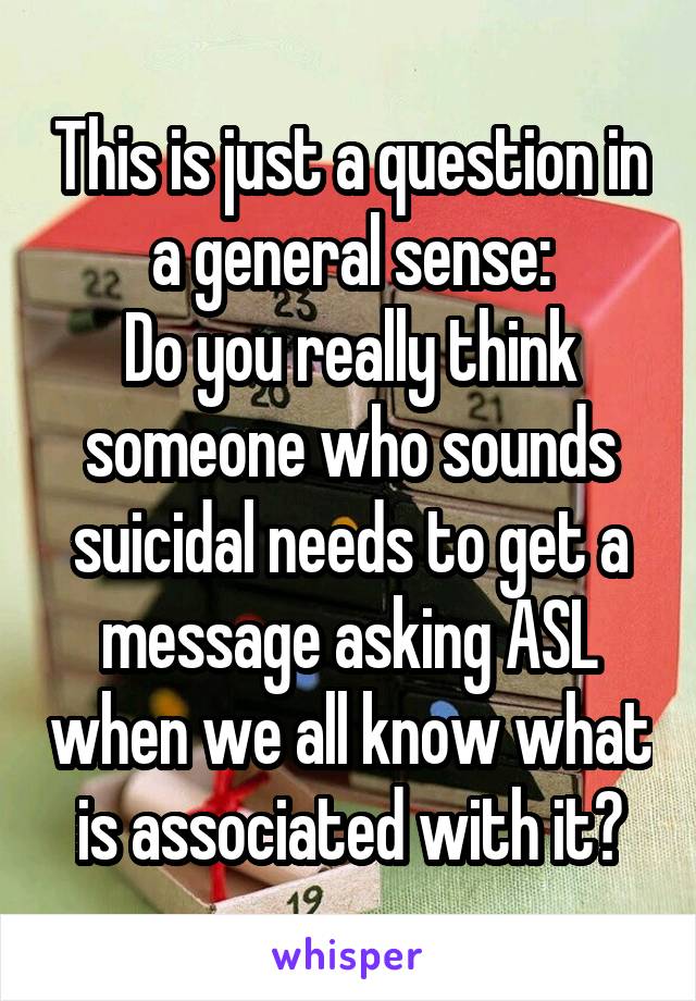 This is just a question in a general sense:
Do you really think someone who sounds suicidal needs to get a message asking ASL when we all know what is associated with it?