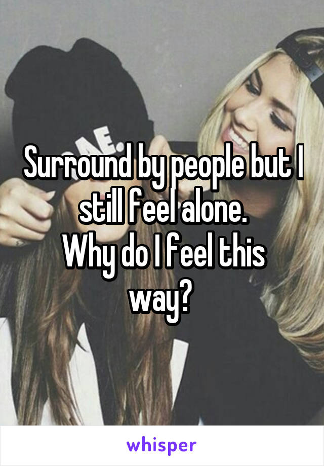 Surround by people but I still feel alone.
Why do I feel this way? 