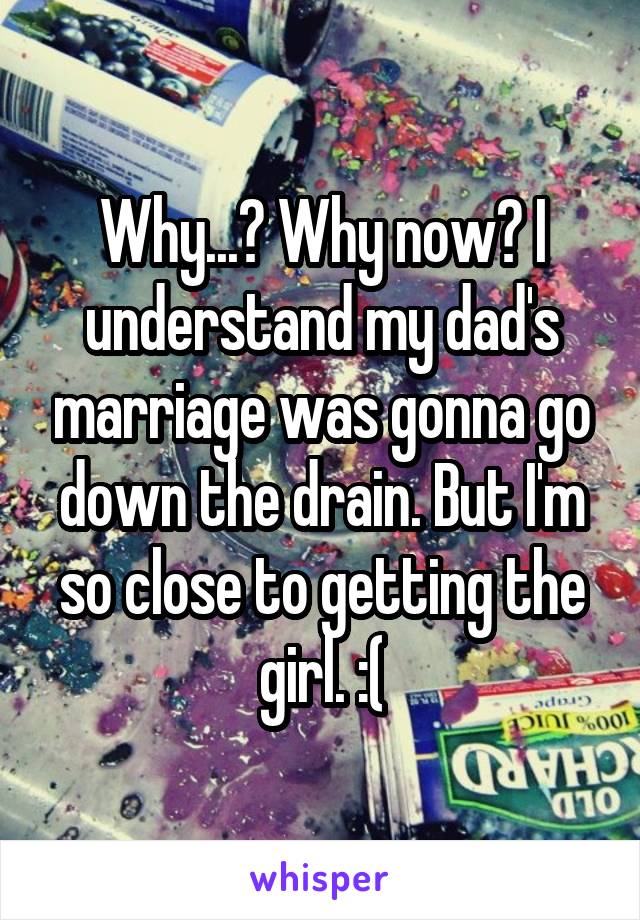 Why...? Why now? I understand my dad's marriage was gonna go down the drain. But I'm so close to getting the girl. :(