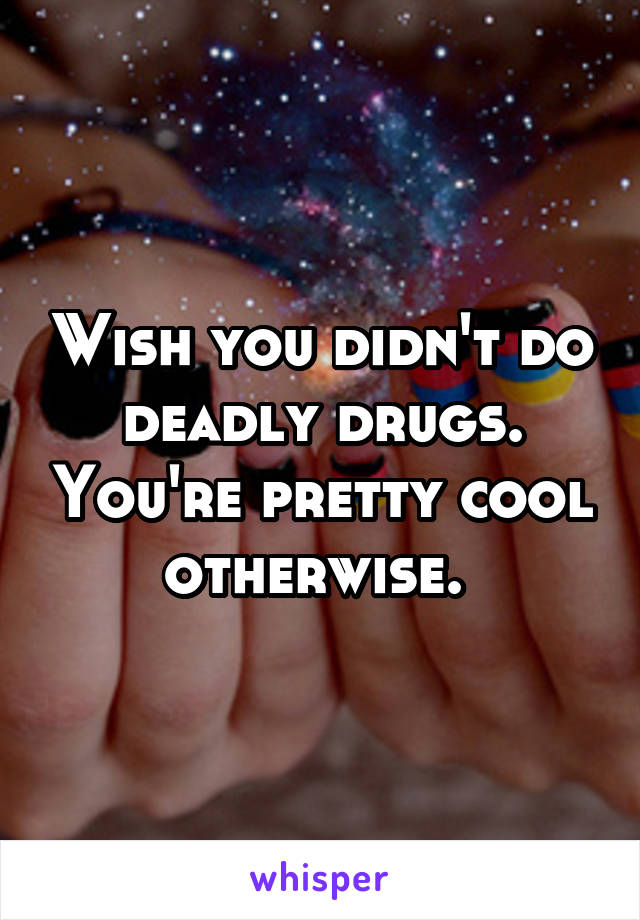 Wish you didn't do deadly drugs. You're pretty cool otherwise. 