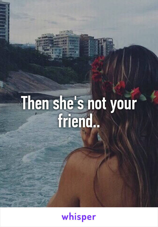 Then she's not your friend..
