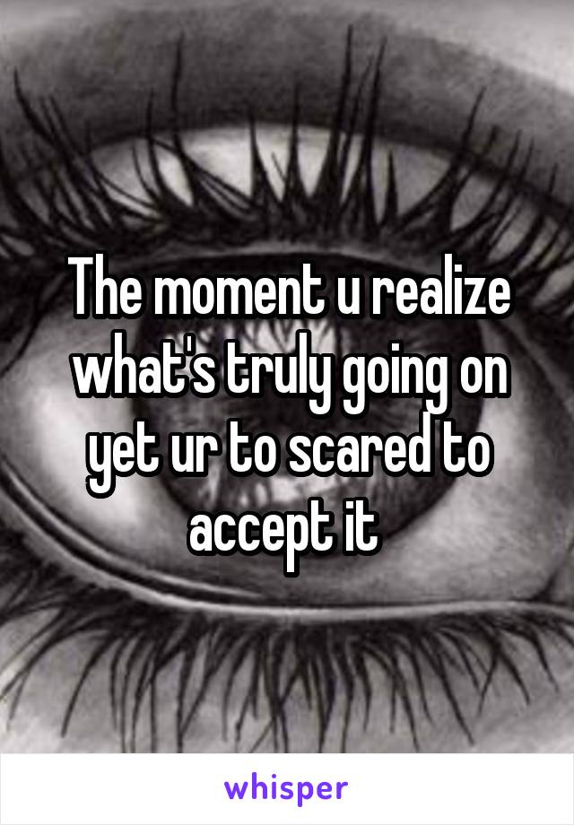 The moment u realize what's truly going on yet ur to scared to accept it 