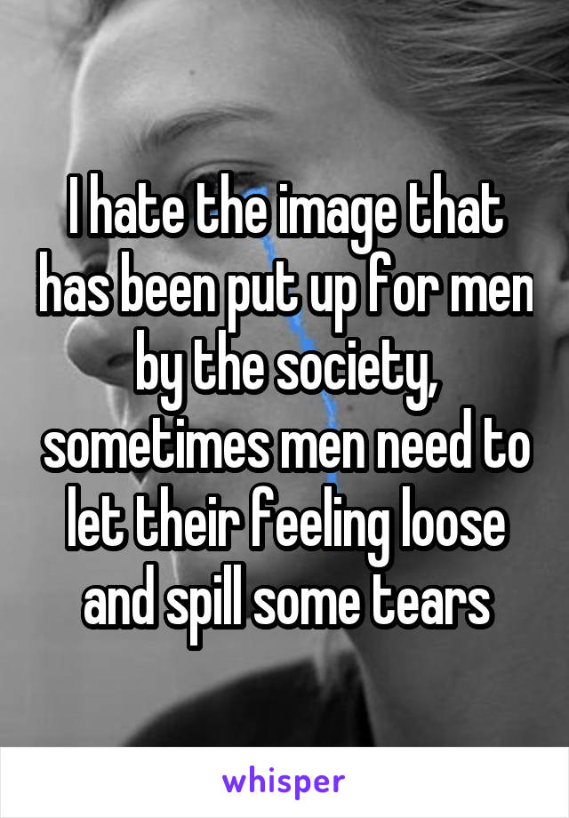 I hate the image that has been put up for men by the society, sometimes men need to let their feeling loose and spill some tears