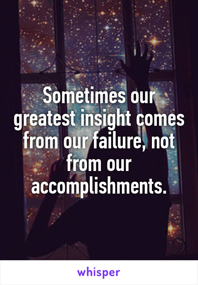 Sometimes our greatest insight comes from our failure, not from our accomplishments.