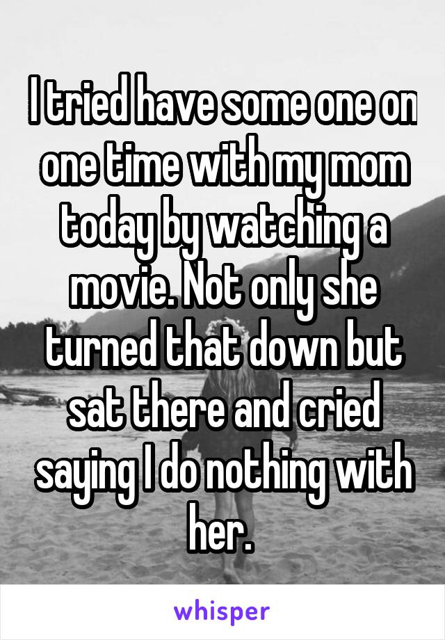 I tried have some one on one time with my mom today by watching a movie. Not only she turned that down but sat there and cried saying I do nothing with her. 