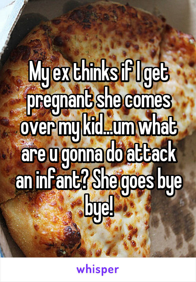My ex thinks if I get pregnant she comes over my kid...um what are u gonna do attack an infant? She goes bye bye!