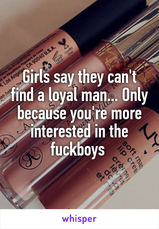 Girls say they can't find a loyal man... Only because you're more interested in the fuckboys 