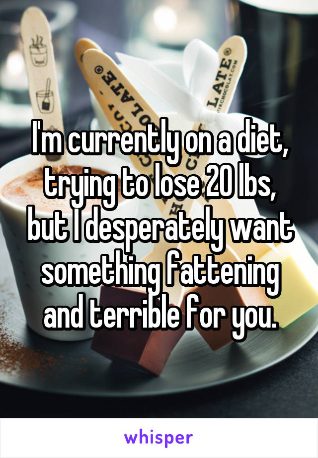 I'm currently on a diet, trying to lose 20 lbs, but I desperately want something fattening and terrible for you.