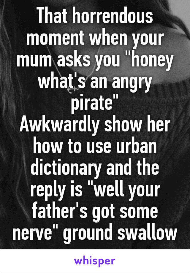 That horrendous moment when your mum asks you "honey what's an angry pirate"
Awkwardly show her how to use urban dictionary and the reply is "well your father's got some nerve" ground swallow me now