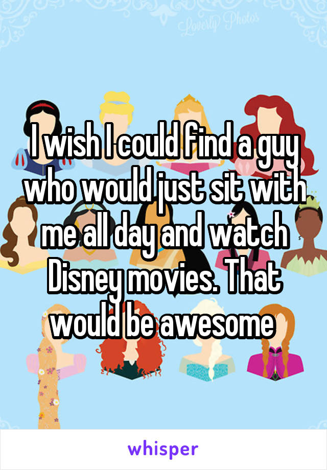 I wish I could find a guy who would just sit with me all day and watch Disney movies. That would be awesome 