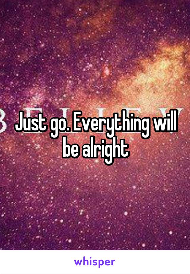Just go. Everything will be alright
