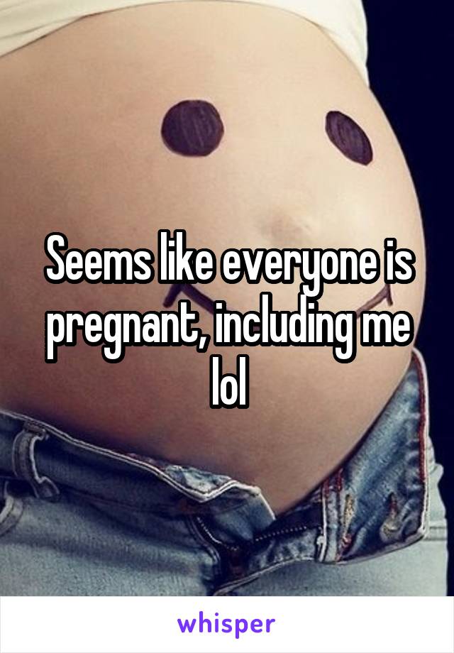 Seems like everyone is pregnant, including me lol