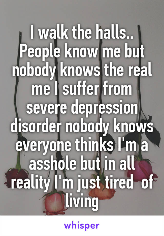 I walk the halls.. People know me but nobody knows the real me I suffer from severe depression disorder nobody knows everyone thinks I'm a asshole but in all reality I'm just tired  of living