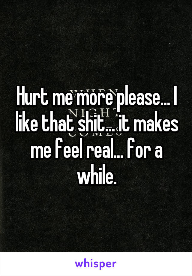 Hurt me more please... I like that shit... it makes me feel real... for a while.