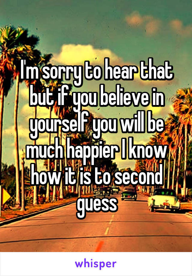 I'm sorry to hear that but if you believe in yourself you will be much happier I know how it is to second guess