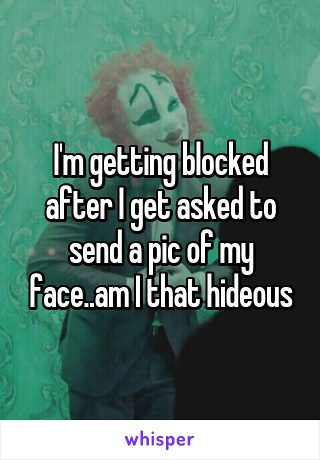 I'm getting blocked after I get asked to send a pic of my face..am I that hideous
