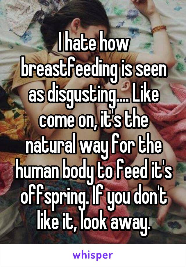 I hate how breastfeeding is seen as disgusting.... Like come on, it's the natural way for the human body to feed it's offspring. If you don't like it, look away.