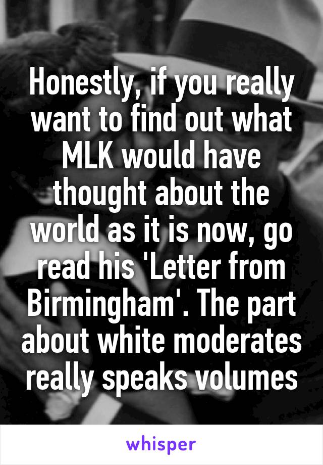 Honestly, if you really want to find out what MLK would have thought about the world as it is now, go read his 'Letter from Birmingham'. The part about white moderates really speaks volumes