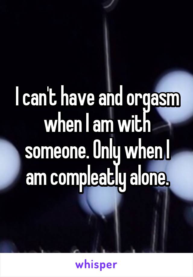 I can't have and orgasm when I am with someone. Only when I am compleatly alone.