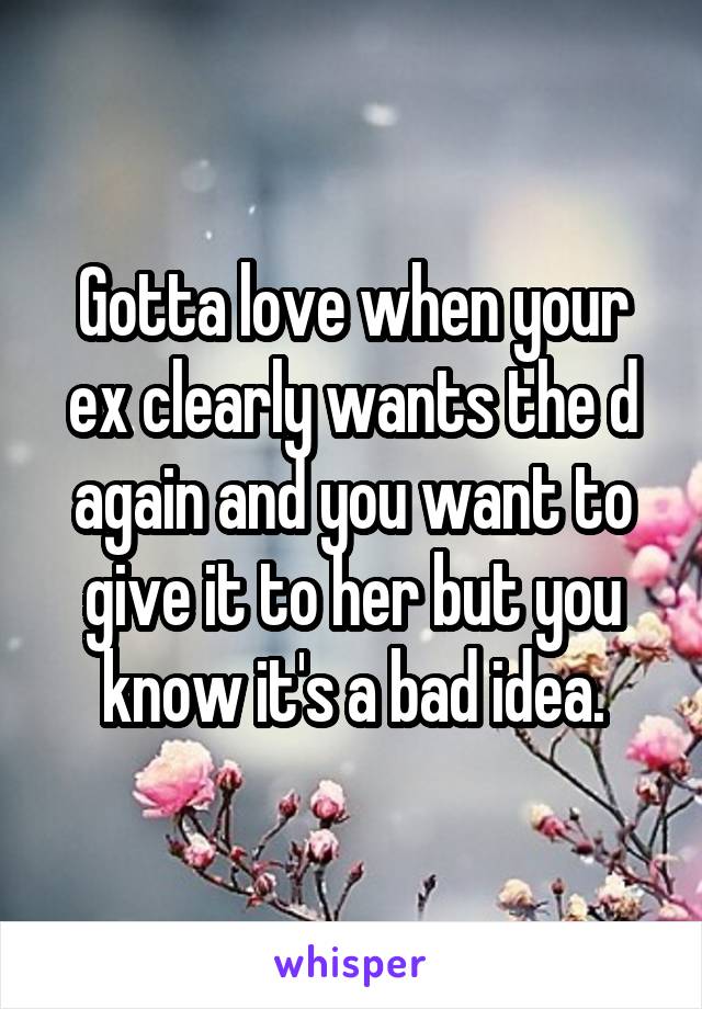 Gotta love when your ex clearly wants the d again and you want to give it to her but you know it's a bad idea.